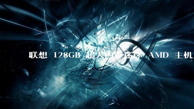 联想 128GB 超大内存迷你 AMD 主机上架，此款主机有哪些亮点？